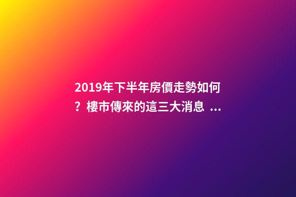 2019年下半年房價走勢如何？樓市傳來的這三大消息！